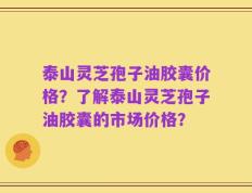 泰山灵芝孢子油胶囊价格？了解泰山灵芝孢子油胶囊的市场价格？