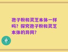 孢子粉和灵芝本体一样吗？探究孢子粉和灵芝本体的异同？