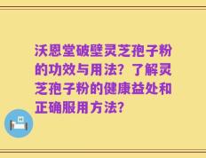 沃恩堂破壁灵芝孢子粉的功效与用法？了解灵芝孢子粉的健康益处和正确服用方法？