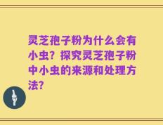 灵芝孢子粉为什么会有小虫？探究灵芝孢子粉中小虫的来源和处理方法？