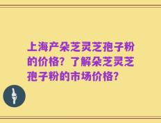 上海产朵芝灵芝孢子粉的价格？了解朵芝灵芝孢子粉的市场价格？