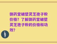 御药堂破壁灵芝孢子粉价格？了解御药堂破壁灵芝孢子粉的价格和功效？