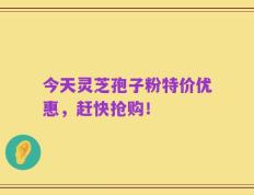 今天灵芝孢子粉特价优惠，赶快抢购！