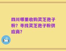 四川哪里收购灵芝孢子粉？寻找灵芝孢子粉供应商？