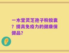 一木堂灵芝孢子粉胶囊？提高免疫力的健康保健品？