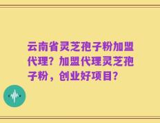 云南省灵芝孢子粉加盟代理？加盟代理灵芝孢子粉，创业好项目？