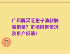 广药牌灵芝孢子油软胶囊销量？市场销售情况及用户反馈？