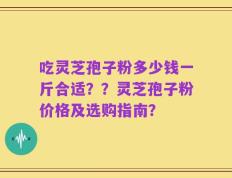 吃灵芝孢子粉多少钱一斤合适？？灵芝孢子粉价格及选购指南？