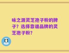 咏之源灵芝孢子粉的牌子？选择靠谱品牌的灵芝孢子粉？