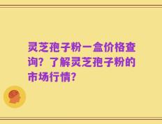 灵芝孢子粉一盒价格查询？了解灵芝孢子粉的市场行情？