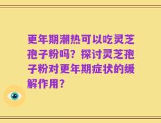 更年期潮热可以吃灵芝孢子粉吗？探讨灵芝孢子粉对更年期症状的缓解作用？