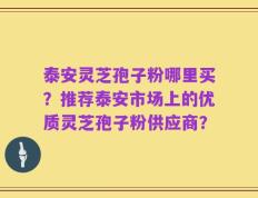 泰安灵芝孢子粉哪里买？推荐泰安市场上的优质灵芝孢子粉供应商？