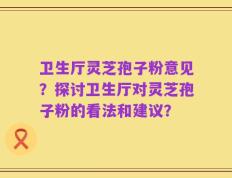 卫生厅灵芝孢子粉意见？探讨卫生厅对灵芝孢子粉的看法和建议？