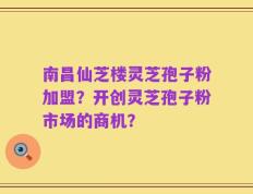 南昌仙芝楼灵芝孢子粉加盟？开创灵芝孢子粉市场的商机？