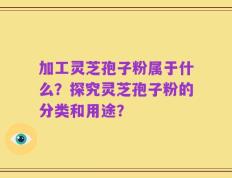 加工灵芝孢子粉属于什么？探究灵芝孢子粉的分类和用途？