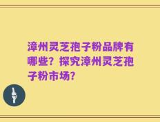 漳州灵芝孢子粉品牌有哪些？探究漳州灵芝孢子粉市场？