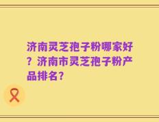 济南灵芝孢子粉哪家好？济南市灵芝孢子粉产品排名？