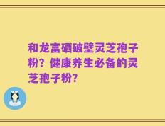 和龙富硒破壁灵芝孢子粉？健康养生必备的灵芝孢子粉？