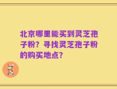 北京哪里能买到灵芝孢子粉？寻找灵芝孢子粉的购买地点？