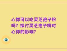 心悸可以吃灵芝孢子粉吗？探讨灵芝孢子粉对心悸的影响？