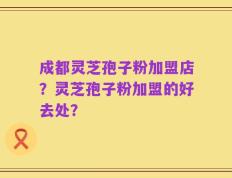 成都灵芝孢子粉加盟店？灵芝孢子粉加盟的好去处？