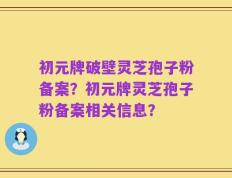 初元牌破壁灵芝孢子粉备案？初元牌灵芝孢子粉备案相关信息？