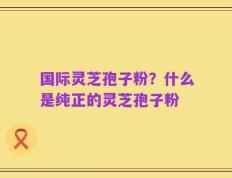 国际灵芝孢子粉？什么是纯正的灵芝孢子粉