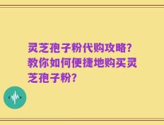 灵芝孢子粉代购攻略？教你如何便捷地购买灵芝孢子粉？