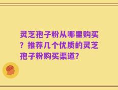 灵芝孢子粉从哪里购买？推荐几个优质的灵芝孢子粉购买渠道？