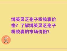 博英灵芝孢子粉胶囊价格？了解博英灵芝孢子粉胶囊的市场价格？