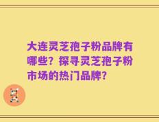 大连灵芝孢子粉品牌有哪些？探寻灵芝孢子粉市场的热门品牌？