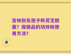 吉林敖东孢子粉灵芝胶囊？保健品的功效和使用方法？