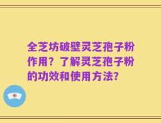 全芝坊破壁灵芝孢子粉作用？了解灵芝孢子粉的功效和使用方法？