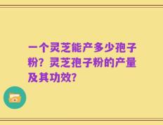 一个灵芝能产多少孢子粉？灵芝孢子粉的产量及其功效？