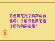 五色灵芝孢子粉药店有售吗？了解五色灵芝孢子粉的购买途径？