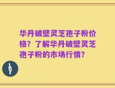 华丹破壁灵芝孢子粉价格？了解华丹破壁灵芝孢子粉的市场行情？
