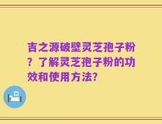 吉之源破壁灵芝孢子粉？了解灵芝孢子粉的功效和使用方法？