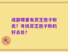成都哪里有灵芝孢子粉卖？寻找灵芝孢子粉的好去处？