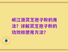 岷江源灵芝孢子粉的用法？详解灵芝孢子粉的功效和使用方法？