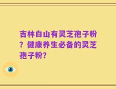 吉林白山有灵芝孢子粉？健康养生必备的灵芝孢子粉？