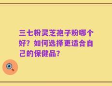 三七粉灵芝孢子粉哪个好？如何选择更适合自己的保健品？