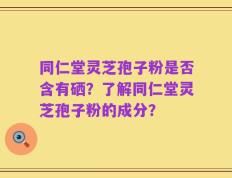 同仁堂灵芝孢子粉是否含有硒？了解同仁堂灵芝孢子粉的成分？