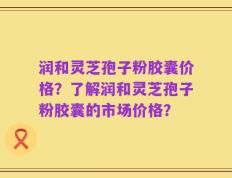 润和灵芝孢子粉胶囊价格？了解润和灵芝孢子粉胶囊的市场价格？
