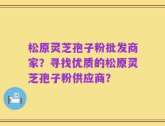 松原灵芝孢子粉批发商家？寻找优质的松原灵芝孢子粉供应商？