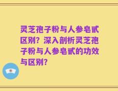灵芝孢子粉与人参皂甙区别？深入剖析灵芝孢子粉与人参皂甙的功效与区别？
