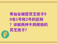寿仙谷破壁灵芝孢子90包1号和2号的区别？详解两种不同规格的灵芝孢子？