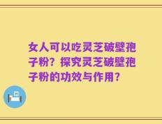 女人可以吃灵芝破壁孢子粉？探究灵芝破壁孢子粉的功效与作用？