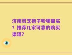 济南灵芝孢子粉哪里买？推荐几家可靠的购买渠道？