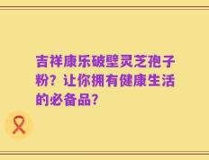 吉祥康乐破壁灵芝孢子粉？让你拥有健康生活的必备品？