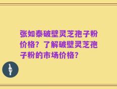张如泰破壁灵芝孢子粉价格？了解破壁灵芝孢子粉的市场价格？